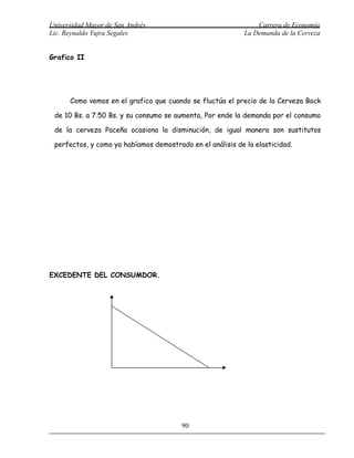 Universidad Mayor de San Andrés                                 Carrera de Economía
Lic. Reynaldo Yujra Segales                                 La Demanda de la Cerveza


Grafico II




      Como vemos en el grafico que cuando se fluctúa el precio de la Cerveza Bock

 de 10 Bs. a 7.50 Bs. y su consumo se aumenta, Por ende la demanda por el consumo

 de la cerveza Paceña ocasiona la disminución, de igual manera son sustitutos

 perfectos, y como ya habíamos demostrado en el análisis de la elasticidad.




EXCEDENTE DEL CONSUMDOR.




                                        90
 
