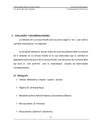 Universidad Mayor de San Andrés                                  Carrera de Economía
 Lic. Reynaldo Yujra Segales                                  La Demanda de la Cerveza




I. COCLUSIÓN Y RECOMENDACIONES.

        La demanda de la cerveza Paceña varia su precio según el bar y por ende la

 cantidad consumida por el comprador.



        Se ha podido demostrar que por medio de vectores podemos hallar la ecuación

 de la demanda de la cerveza Paceña en la cual observamos que la cantidad no

 dependerá mucho del precio de la cerveza Paceña sino del precio de la cerveza Bock

 que seria el    bien sustituto    esto lo comprobamos      sacando las elasticidades

 correspondientes .



 VI Bibliografía

    •   Análisis Matemático ( Hasser – Lasalle - Sulivan)



    •   Álgebra II (Armando Rojo)



    •   Matemáticas Para Administradores y Economistas (Weber)



    •   Microeconomía (E. Fontaine)



    •   Micoeconomía (Dominick Salvatorre)

                                          91
 