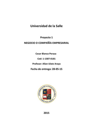 Universidad de la Salle
Proyecto 1
NEGOCIO O COMPAÑÍA EMPRESARIAL
Cesar Blanco Peraza
Ced: 1-1307-0181
Profesor: Allan Ulate Araya
Fecha de entrega: 28-05-15
2015
 