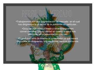 Trabajaremos con una segmentación de mercado  en el cual nos dirigiremos a un sector de la población en particular.. Goza de más estatus frente a otros energizantes convencionales, por su calidad en cuanto a salud nos referimos,  a su presentación y su uso. El producto  será fácilmente al consumidor ya que estará disponible en droguerías, universidades, centros nocturnos. 
