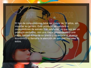 El tipo de consumidores debe ser mayor de 18 años, sin importar su género. Este producto se venderá a consumidores de estrato 3 en adelante, ya que por ser un producto exclusivo, con una mejor presentación y una mejor calidad aumenta su precio y no estaría al alcance económico ni llamaría la atención de estratos menores a estos. 