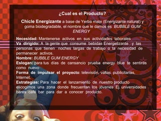 ¿Cual es el Producto? Chicle Energizante  a base de Yerba mate (Energizante natural) y goma biodegradable, el nombre que le damos es  BUBBLE GUM ENERGY   Necesidad:  Mantenerse  activos  en  sus  actividades  laborales  Va  dirigido:  A  la gente que  consume  bebidas Energetizante  y  las  personas  que  tienen  noches  largas  de  trabajo  o  la  necesidad  de  permanecer  activos. Nombre:  BUBBLE GUM ENERGY   Eslogan:  para tus  días  de  cansancio  prueba  energy  blue  te  sentirás  como  nuevo Forma  de  impulsar  el  proyecto : televisión, vallas  publicitarias, Internet. Estrategias:  Para  hacer  el  lanzamiento  de  nuestro producto  escogimos  una  zona  donde  frecuentan  los  jóvenes  Ej. universidades  bares  café  bar  para  dar  a  conocer  producto. 