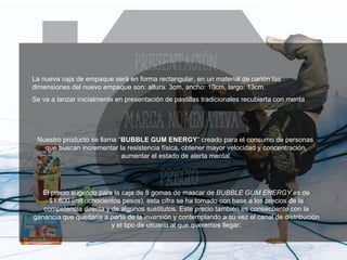 La nueva caja de empaque será en forma rectangular, en un material de cartón las dimensiones del nuevo empaque son: altura: 3cm, ancho: 10cm, largo: 13cm. Se va a lanzar inicialmente en presentación de pastillas tradicionales recubierta con menta  Nuestro producto se llama “ BUBBLE GUM ENERGY ” creado para el consumo de personas  que buscan incrementar la resistencia física, obtener mayor velocidad y concentración, aumentar el estado de alerta mental. El precio sugerido para la caja de 8 gomas de mascar de  BUBBLE GUM ENERGY  es de $1.800 (mil ochocientos pesos), esta cifra se ha tomado con base a los precios de la competencia directa y de algunos sustitutos. Este precio también es consecuente con la ganancia que quedaría a parte de la inversión y contemplando a su vez el canal de distribución y el tipo de usuario al que queremos llegar. 