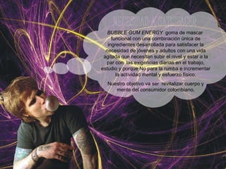 BUBBLE GUM ENERGY   goma de mascar  funcional con una combinación única de ingredientes desarrollada para satisfacer la necesidad de jóvenes y adultos con una vida agitada que necesitan subir el nivel y estar a la par con  las exigencias diarias en el trabajo, estudio y porque No para la rumba e incrementar la actividad mental y esfuerzo físico. Nuestro objetivo va ser  revitalizar cuerpo y mente del consumidor colombiano. 