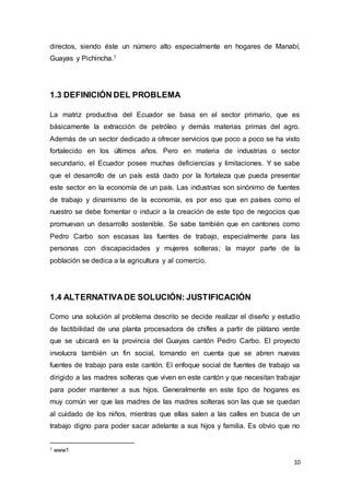 10
directos, siendo éste un número alto especialmente en hogares de Manabí,
Guayas y Pichincha.1
1.3 DEFINICIÓN DEL PROBLEMA
La matriz productiva del Ecuador se basa en el sector primario, que es
básicamente la extracción de petróleo y demás materias primas del agro.
Además de un sector dedicado a ofrecer servicios que poco a poco se ha visto
fortalecido en los últimos años. Pero en materia de industrias o sector
secundario, el Ecuador posee muchas deficiencias y limitaciones. Y se sabe
que el desarrollo de un país está dado por la fortaleza que pueda presentar
este sector en la economía de un país. Las industrias son sinónimo de fuentes
de trabajo y dinamismo de la economía, es por eso que en países como el
nuestro se debe fomentar o inducir a la creación de este tipo de negocios que
promuevan un desarrollo sostenible. Se sabe también que en cantones como
Pedro Carbo son escasas las fuentes de trabajo, especialmente para las
personas con discapacidades y mujeres solteras; la mayor parte de la
población se dedica a la agricultura y al comercio.
1.4 ALTERNATIVADE SOLUCIÓN: JUSTIFICACIÓN
Como una solución al problema descrito se decide realizar el diseño y estudio
de factibilidad de una planta procesadora de chifles a partir de plátano verde
que se ubicará en la provincia del Guayas cantón Pedro Carbo. El proyecto
involucra también un fin social, tomando en cuenta que se abren nuevas
fuentes de trabajo para este cantón. El enfoque social de fuentes de trabajo va
dirigido a las madres solteras que viven en este cantón y que necesitan trabajar
para poder mantener a sus hijos. Generalmente en este tipo de hogares es
muy común ver que las madres de las madres solteras son las que se quedan
al cuidado de los niños, mientras que ellas salen a las calles en busca de un
trabajo digno para poder sacar adelante a sus hijos y familia. Es obvio que no
1 www1
 
