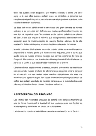 11
todos los puestos serán ocupados por madres solteras; si existe una labor
ajena a la que ellas pueden realizar, pues se contratará a personas que
cumplan con el perfil requerido; recordemos que el proyecto no solo tiene un fin
social sino también económico.
Se sabe que en el cantón Pedro Carbo existe una gran cantidad de madres
solteras; a su vez estas son definidas por muchos profesionales inmersos en
este tipo de negocios como "las mejores y más rápidas peladoras de plátano
del país". Frase que impulsó o motivó a que escogiéramos a este cantón como
ubicación para la implementación de nuestra fábrica; además de la alta
producción de la materia prima en varias hectáreas alrededor del mismo.
Nuestra propuesta básicamente es montar nuestra planta en un cantón que nos
proporcione la materia prima y la mano de obra requerida, pero a su vez que
quede cerca de nuestro principal mercado que son las cevicherías del Norte de
Guayaquil. Recordemos que la entrada a Guayaquil desde Pedro Carbo se da
por la vía a Daule, la cual está ubicada en el norte de la ciudad.
Consideraríamos especialmente el sellado, etiqueta y frecuencia de distribución
para desarrollar nuestro producto de tal manera que podamos entrar a competir
en el mercado con una ventaja sobre nuestros competidores sin tener que
recurrir mucho a precios bajos. Son pocas o nulas las empresas productoras de
chifles que realizan un estudio de mercado para conocer la realidad del negocio
y los requerimientos de sus clientes directos e indirectos.
1.5 DESCRIPCIÓNDEL PRODUCTO
Los "chifles" son rebanadas u hojuelas de plátano verde cortadas finamente ya
sea de forma transversal o longitudinal, que posteriormente son freídas en
aceite vegetal y envasadas en fundas de polipropileno.
La información nutricional del chifle se describe a continuación en la Tabla 1.
 