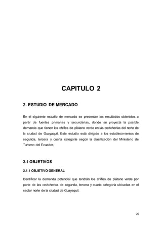 20
CAPITULO 2
2. ESTUDIO DE MERCADO
En el siguiente estudio de mercado se presentan los resultados obtenidos a
partir de fuentes primarias y secundarias, donde se proyecta la posible
demanda que tienen los chifles de plátano verde en las cevicherías del norte de
la ciudad de Guayaquil. Este estudio está dirigido a los establecimientos de
segunda, tercera y cuarta categoría según la clasificación del Ministerio de
Turismo del Ecuador.
2.1 OBJETIVOS
2.1.1 OBJETIVO GENERAL
Identificar la demanda potencial que tendrán los chifles de plátano verde por
parte de las cevicherías de segunda, tercera y cuarta categoría ubicadas en el
sector norte de la ciudad de Guayaquil.
 