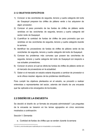 21
2.1.2 OBJETIVOS ESPECÍFICOS
1) Conocer si las cevicherías de segunda, tercera y cuarta categoría del norte
de Guayaquil preparan los chifles de plátano verde o los adquieren de
algún proveedor.
2) Conocer el peso promedio de las fundas de chifles de plátano verde
vendidas en las cevicherías de segunda, tercera y cuarta categoría del
sector norte de Guayaquil.
3) Cuantificar la cantidad de fundas de chifles de peso promedio que son
vendidas en las cevicherías de segunda, tercera y cuarta categoría durante
la semana.
4) Identificar los proveedores de fundas de chifles de plátano verde de las
cevicherías de segunda, tercera y cuarta categoría del norte de Guayaquil.
5) Conocer los problemas más comunes que poseen las cevicherías de
segunda, tercera y cuarta categoría del norte de Guayaquil con respecto a
sus actuales proveedores.
6) Conocer el precio al cual se oferta las fundas de chifles de plátano verde en
el mercado de proveedores en la actualidad.
7) Saber si el mercado en estudio estaría dispuesto a cambiar de proveedor si
se le ofrece resolver algunos de los problemas identificados.
Para cumplir los objetivos planteados en el estudio, se procedió a realizar
entrevistas a representantes del sector, además del diseño de una encuesta
que fue aplicada a los encargados de los locales.
2.2 DISEÑO DE LA ENCUESTA
Se decidió el diseño de un formato de encuesta administrada6. Las preguntas
de la encuesta se basaron en los temas agrupados en cinco secciones
mostrados a continuación:
Sección 1: Demanda
a. Cantidad de fundas de chifles que se venden durante la semana
6 Es decir, una encuesta que es aplicada por un encuestador a unencuestado.
 