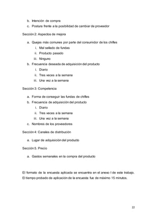 22
b. Intención de compra
c. Postura frente a la posibilidad de cambiar de proveedor
Sección 2: Aspectos de mejora
a. Quejas más comunes por parte del consumidor de los chifles
i. Mal sellado de fundas
ii. Producto pasado
iii. Ninguno
b. Frecuencia deseada de adquisición del producto
i. Diario
ii. Tres veces a la semana
iii. Una vez a la semana
Sección 3: Competencia
a. Forma de conseguir las fundas de chifles
b. Frecuencia de adquisición del producto
i. Diario
ii. Tres veces a la semana
iii. Una vez a la semana
c. Nombres de los proveedores
Sección 4: Canales de distribución
a. Lugar de adquisición del producto
Sección 5. Precio
a. Gastos semanales en la compra del producto
El formato de la encuesta aplicada se encuentra en el anexo I de este trabajo.
El tiempo probado de aplicación de la encuesta fue de máximo 15 minutos.
 