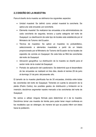 23
2.3 DISEÑO DE LA MUESTRA
Para el diseño de la muestra se definieron los siguientes aspectos:
 Unidad muestral: Se definió como unidad muestral la cevichería. Se
aplica una sola encuesta por cevichería.
 Elemento muestral: Se realizaron las encuestas a los administradores de
cada cevichería de segunda, tercera y cuarta categoría del norte de
Guayaquil. La clasificación de este tipo de locales esta establecida por el
Ministerio de Turismo del Ecuador.
 Técnica de muestreo: Se aplicó un muestreo no probabilístico,
seleccionando a elementos muestrales a partir de un listado
proporcionado por el Ministerio de Turismo del Ecuador de los locales de
expendio de comida en Guayaquil. De esta lista se filtró las cevicherías
del norte de Guayaquil.
 Ubicación geográfica: La distribución de la muestra se diseñó para el
sector norte de la ciudad de Guayaquil.
 Período de aplicación del cuestionario: Se determinó que el desarrollado
de las encuestas se realizará en tres días, desde el viernes 29 de junio
al domingo 31 de junio del presente año.
El tamaño de la muestra planificada fue de 30 encuestas, dividida entre todas
las cevicherías del norte de Guayaquil. Teniendo en cuenta la ubicación de la
planta (Pedro Carbo), los posibles gastos de distribución y limitación en la
inversión, decidimos segmentar nuestro mercado a las cevicherías del norte de
Guayaquil.
No vamos a utilizar ninguna fórmula para determinar el n de la muestra.
Decidimos tomar una muestra de treinta para poder tener mayor confianza en
los resultados que se obtengan, de manera tal que se pueda inferir con éstos
hacia la población.
 