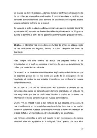 27
los locales es de 618 unidades. Además de haber confirmado el requerimiento
de los chifles ya empacados en el objetivo 1 conocemos ahora la cantidad que
demanda aproximadamente cada semana las cevicherías de segunda, tercera
y cuarta categoría del norte de la ciudad.
De acuerdo a este resultado podemos definir que nuestro mercado demanda
aproximada 620 unidades de fundas de chifles de plátano verde de 60 gramos
durante la semana, a partir de ello podremos estimar nuestra producción diaria.
Objetivo 4: Identificar los proveedores de fundas de chifles de plátano verde
de las cevicherías de segunda, tercera y cuarta categoría del norte de
Guayaquil.
Para cumplir con este objetivo se realizó una pregunta directa a los
encuestados en la cual se solicitaba el nombre de su o sus proveedores de
chifles que mantenían actualmente.
De acuerdo a los resultados obtenidos no se llegó a obtener la información que
se esperaba porque no se nos facilitó por parte de los encargados de las
cevicherías el nombre de sus actuales proveedores, que conformarían nuestra
competencia directa.
Es así que el 23% de los encuestados nos suministró el nombre de las
personas a las cuales les compraban directamente el producto, sin embargo no
nos aseguraban que sea los productores directos, lo cual no se considera una
información confiable para el estudio de nuestro competidores.
El otro 77% se mostró reacio a dar nombres de sus actuales proveedores, lo
cual consideramos un punto débil en nuestro estudio, dado que no se pueden
identificar claramente nuestros competidores directos o incluso los indirectos en
el caso de haber un intermediario entre el productor y las cevicherías.
Los nombres obtenidos a partir del estudio no son mencionados de manera
individual, sino son agrupados en la categoría “otros”, puesto que cada local
 