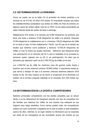 35
2.5 DETERMINACIÓNDE LA DEMANDA
Como se puede ver en la tabla 2.2 el promedio de fundas vendidas a la
semana es de 617,83, es decir 618 fundas. Es importante recalcar que todos
los establecimientos aumentaban sus ventas de chifles los fines de semana, en
algunos casos las ventas subían más de un 100%. En los datos presentados ya
están incluidas todas las ventas de lunes a domingo.
Multiplicamos 618 fundas a la semana por 0,060 kilogramos de producto que
tiene una funda y tenemos 37,08 kilogramos de chifle a la semana. Después
37,08 kilogramos lo multiplicamos por 4 y tenemos 148,32 kilogramos de chifle
en un local al mes. Al final multiplicamos 148,32 por 93 que es el número de
locales que tenemos como población y tenemos 13.793,76 kilogramos de
chifles al mes en todos los locales descritos. Definimos que deseamos tener
una participación en el mercado del 20 % (por lo analizado en la encuesta no
tememos querer ingresar con un 20 % de participación). Es decir que la
demanda que debemos cubrir es de 2.758,752 kg de chifles en el mes.
Los 2.758,752 kg de chifle los dividimos para 60 gramos (cada funda) y
tenemos que al mes debemos producir 45.980 fundas. Y suponiendo desde ya,
que vamos a trabajar 24 días a la semana, entonces debemos elaborar 1916
fundas al día. De esta manera se ha hecho la proyección de la demanda y el
análisis de la primera pregunta realizada en la encuesta. Son 240 fundas por
hora.
2.6 DETERMINACIÓNDE LA OFERTA: COMPETIDORES
Nuestros principales competidores son las plantas pequeñas que se ubican
dentro o en los alrededores de Guayaquil; además otro tipo de competidor son
las familias que elaboran los chifles de una manera muy artesanal en sus
hogares para luego venderlos. Como hemos podido notar, los competidores
citados son poco conocidos y regulados por lo que no existe un dato estadístico
acerca de ellos. Además no se logró obtener la información que se esperaba
por parte de los encargados de las cevicherías acerca del nombre de sus
 
