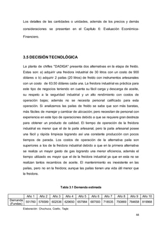 44
Los detalles de las cantidades o unidades, además de los precios y demás
consideraciones se presentan en el Capítulo 6: Evaluación Económica-
Financiero.
3.5 DECISIÓN TECNOLÓGICA
La planta de chifles "DADIGA" presenta dos alternativas en la etapa de freído.
Estas son: a) adquirir una freidora industrial de 30 litros con un costo de 900
dólares o b) adquirir 2 pailas (20 litros) de freído con instrumentos artesanales
con un costo de 63.50 dólares cada una. La freidora industrial es práctica para
este tipo de negocios teniendo en cuenta su fácil carga y descarga de aceite,
su respeto a la seguridad industrial y un alto rendimiento con costos de
operación bajas; además no se necesita personal calificado para esta
operación. Si analizamos las pailas de freído se sabe que son más baratas,
más fáciles de manejar y cambiar de ubicación; pero necesitan de personal con
experiencia en este tipo de operaciones debido a que se requiere gran destreza
para obtener un producto de calidad. El tiempo de operación de la freidora
industrial es menor que el de la paila artesanal, pero la paila artesanal posee
una fácil y rápida limpieza logrando así una constante producción con pocos
tiempos de parada. Los costos de operación de la alternativa paila son
superiores a los de la freidora industrial debido a que en la primera alternativa
se realiza un mayor gasto de gas logrando una menor eficiencia, además el
tiempo utilizado es mayor que el de la freidora industrial ya que en esta no se
realizan tantos recambios de aceite. El mantenimiento es inexistente en las
pailas, pero no en la freidora; aunque las pailas tienen una vida útil menor que
la freidora.
Tabla 3.1 Demanda estimada
Año 1 Año 2 Año 3 Año 4 Año 5 Año 6 Año 7 Año 8 Año 9 Año 10
Demanda
(Fundas)
551760 576589 602536 629650 657984 687593 718535 750869 784658 819968
Elaboración: Chuchuca, Coello, Tagle
 