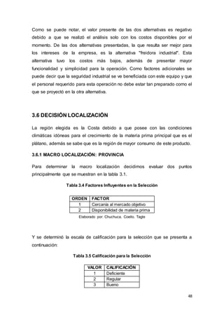 48
Como se puede notar, el valor presente de las dos alternativas es negativo
debido a que se realizó el análisis solo con los costos disponibles por el
momento. De las dos alternativas presentadas, la que resulta ser mejor para
los intereses de la empresa, es la alternativa "freidora industrial". Esta
alternativa tuvo los costos más bajos, además de presentar mayor
funcionalidad y simplicidad para la operación. Como factores adicionales se
puede decir que la seguridad industrial se ve beneficiada con este equipo y que
el personal requerido para esta operación no debe estar tan preparado como el
que se proyectó en la otra alternativa.
3.6 DECISIÓN LOCALIZACIÓN
La región elegida es la Costa debido a que posee con las condiciones
climáticas idóneas para el crecimiento de la materia prima principal que es el
plátano, además se sabe que es la región de mayor consumo de este producto.
3.6.1 MACRO LOCALIZACIÓN: PROVINCIA
Para determinar la macro localización decidimos evaluar dos puntos
principalmente que se muestran en la tabla 3.1.
Tabla 3.4 Factores Influyentes en la Selección
Elaborado por: Chuchuca, Coello, Tagle
Y se determinó la escala de calificación para la selección que se presenta a
continuación:
Tabla 3.5 Calificación para la Selección
VALOR CALIFICACIÓN
1 Deficiente
2 Regular
3 Bueno
ORDEN FACTOR
1 Cercanía al mercado objetivo
2 Disponibilidad de materia prima
 