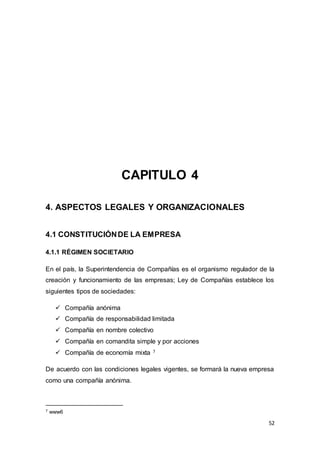 52
CAPITULO 4
4. ASPECTOS LEGALES Y ORGANIZACIONALES
4.1 CONSTITUCIÓNDE LA EMPRESA
4.1.1 RÉGIMEN SOCIETARIO
En el país, la Superintendencia de Compañías es el organismo regulador de la
creación y funcionamiento de las empresas; Ley de Compañías establece los
siguientes tipos de sociedades:
 Compañía anónima
 Compañía de responsabilidad limitada
 Compañía en nombre colectivo
 Compañía en comandita simple y por acciones
 Compañía de economía mixta 7
De acuerdo con las condiciones legales vigentes, se formará la nueva empresa
como una compañía anónima.
7 www6
 