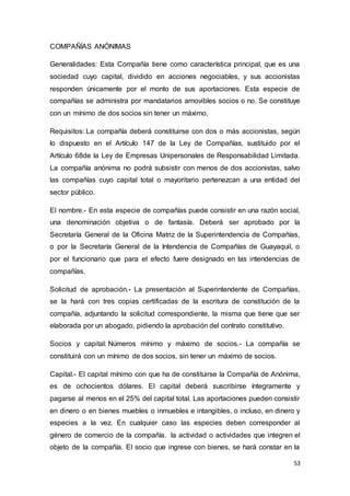 53
COMPAÑÍAS ANÓNIMAS
Generalidades: Esta Compañía tiene como característica principal, que es una
sociedad cuyo capital, dividido en acciones negociables, y sus accionistas
responden únicamente por el monto de sus aportaciones. Esta especie de
compañías se administra por mandatarios amovibles socios o no. Se constituye
con un mínimo de dos socios sin tener un máximo.
Requisitos: La compañía deberá constituirse con dos o más accionistas, según
lo dispuesto en el Artículo 147 de la Ley de Compañías, sustituido por el
Artículo 68de la Ley de Empresas Unipersonales de Responsabilidad Limitada.
La compañía anónima no podrá subsistir con menos de dos accionistas, salvo
las compañías cuyo capital total o mayoritario pertenezcan a una entidad del
sector público.
El nombre.- En esta especie de compañías puede consistir en una razón social,
una denominación objetiva o de fantasía. Deberá ser aprobado por la
Secretaría General de la Oficina Matriz de la Superintendencia de Compañías,
o por la Secretaría General de la Intendencia de Compañías de Guayaquil, o
por el funcionario que para el efecto fuere designado en las intendencias de
compañías.
Solicitud de aprobación.- La presentación al Superintendente de Compañías,
se la hará con tres copias certificadas de la escritura de constitución de la
compañía, adjuntando la solicitud correspondiente, la misma que tiene que ser
elaborada por un abogado, pidiendo la aprobación del contrato constitutivo.
Socios y capital: Números mínimo y máximo de socios.- La compañía se
constituirá con un mínimo de dos socios, sin tener un máximo de socios.
Capital.- El capital mínimo con que ha de constituirse la Compañía de Anónima,
es de ochocientos dólares. El capital deberá suscribirse íntegramente y
pagarse al menos en el 25% del capital total. Las aportaciones pueden consistir
en dinero o en bienes muebles o inmuebles e intangibles, o incluso, en dinero y
especies a la vez. En cualquier caso las especies deben corresponder al
género de comercio de la compañía. la actividad o actividades que integren el
objeto de la compañía. El socio que ingrese con bienes, se hará constar en la
 