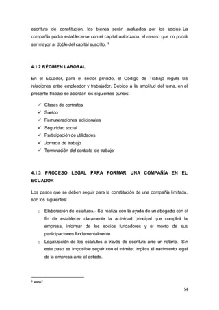 54
escritura de constitución, los bienes serán avaluados por los socios. La
compañía podrá establecerse con el capital autorizado, el mismo que no podrá
ser mayor al doble del capital suscrito. 8
4.1.2 RÉGIMEN LABORAL
En el Ecuador, para el sector privado, el Código de Trabajo regula las
relaciones entre empleador y trabajador. Debido a la amplitud del tema, en el
presente trabajo se abordan los siguientes puntos:
 Clases de contratos
 Sueldo
 Remuneraciones adicionales
 Seguridad social
 Participación de utilidades
 Jornada de trabajo
 Terminación del contrato de trabajo
4.1.3 PROCESO LEGAL PARA FORMAR UNA COMPAÑÍA EN EL
ECUADOR
Los pasos que se deben seguir para la constitución de una compañía limitada,
son los siguientes:
o Elaboración de estatutos.- Se realiza con la ayuda de un abogado con el
fin de establecer claramente la actividad principal que cumplirá la
empresa, informar de los socios fundadores y el monto de sus
participaciones fundamentalmente.
o Legalización de los estatutos a través de escritura ante un notario.- Sin
este paso es imposible seguir con el trámite; implica el nacimiento legal
de la empresa ante el estado.
8 www7
 