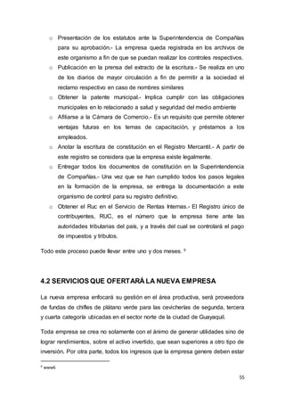 55
o Presentación de los estatutos ante la Superintendencia de Compañías
para su aprobación.- La empresa queda registrada en los archivos de
este organismo a fin de que se puedan realizar los controles respectivos.
o Publicación en la prensa del extracto de la escritura.- Se realiza en uno
de los diarios de mayor circulación a fin de permitir a la sociedad el
reclamo respectivo en caso de nombres similares
o Obtener la patente municipal.- Implica cumplir con las obligaciones
municipales en lo relacionado a salud y seguridad del medio ambiente
o Afiliarse a la Cámara de Comercio.- Es un requisito que permite obtener
ventajas futuras en los temas de capacitación, y préstamos a los
empleados.
o Anotar la escritura de constitución en el Registro Mercantil.- A partir de
este registro se considera que la empresa existe legalmente.
o Entregar todos los documentos de constitución en la Superintendencia
de Compañías.- Una vez que se han cumplido todos los pasos legales
en la formación de la empresa, se entrega la documentación a este
organismo de control para su registro definitivo.
o Obtener el Ruc en el Servicio de Rentas Internas.- El Registro único de
contribuyentes, RUC, es el número que la empresa tiene ante las
autoridades tributarias del país, y a través del cual se controlará el pago
de impuestos y tributos.
Todo este proceso puede llevar entre uno y dos meses. 9
4.2 SERVICIOS QUE OFERTARÁ LA NUEVA EMPRESA
La nueva empresa enfocará su gestión en el área productiva, será proveedora
de fundas de chifles de plátano verde para las cevicherías de segunda, tercera
y cuarta categoría ubicadas en el sector norte de la ciudad de Guayaquil.
Toda empresa se crea no solamente con el ánimo de generar utilidades sino de
lograr rendimientos, sobre el activo invertido, que sean superiores a otro tipo de
inversión. Por otra parte, todos los ingresos que la empresa genere deben estar
9 www6
 
