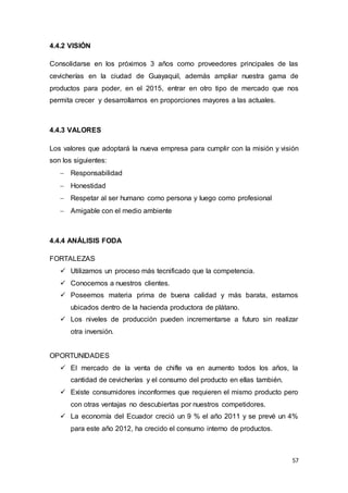 57
4.4.2 VISIÓN
Consolidarse en los próximos 3 años como proveedores principales de las
cevicherías en la ciudad de Guayaquil, además ampliar nuestra gama de
productos para poder, en el 2015, entrar en otro tipo de mercado que nos
permita crecer y desarrollarnos en proporciones mayores a las actuales.
4.4.3 VALORES
Los valores que adoptará la nueva empresa para cumplir con la misión y visión
son los siguientes:
 Responsabilidad
 Honestidad
 Respetar al ser humano como persona y luego como profesional
 Amigable con el medio ambiente
4.4.4 ANÁLISIS FODA
FORTALEZAS
 Utilizamos un proceso más tecnificado que la competencia.
 Conocemos a nuestros clientes.
 Poseemos materia prima de buena calidad y más barata, estamos
ubicados dentro de la hacienda productora de plátano.
 Los niveles de producción pueden incrementarse a futuro sin realizar
otra inversión.
OPORTUNIDADES
 El mercado de la venta de chifle va en aumento todos los años, la
cantidad de cevicherías y el consumo del producto en ellas también.
 Existe consumidores inconformes que requieren el mismo producto pero
con otras ventajas no descubiertas por nuestros competidores.
 La economía del Ecuador creció un 9 % el año 2011 y se prevé un 4%
para este año 2012, ha crecido el consumo interno de productos.
 