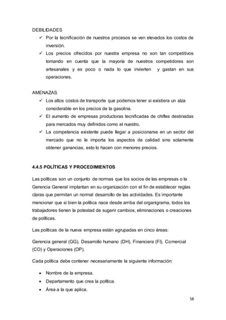58
DEBILIDADES
 Por la tecnificación de nuestros procesos se ven elevados los costos de
inversión.
 Los precios ofrecidos por nuestra empresa no son tan competitivos
tomando en cuenta que la mayoría de nuestros competidores son
artesanales y es poco o nada lo que invierten y gastan en sus
operaciones.
AMENAZAS
 Los altos costos de transporte que podemos tener si existiera un alza
considerable en los precios de la gasolina.
 El aumento de empresas productoras tecnificadas de chifles destinadas
para mercados muy definidos como el nuestro.
 La competencia existente puede llegar a posicionarse en un sector del
mercado que no le importa los aspectos de calidad sino solamente
obtener ganancias, esto lo hacen con menores precios.
4.4.5 POLÍTICAS Y PROCEDIMIENTOS
Las políticas son un conjunto de normas que los socios de las empresas o la
Gerencia General implantan en su organización con el fin de establecer reglas
claras que permitan un normal desarrollo de las actividades. Es importante
mencionar que si bien la política nace desde arriba del organigrama, todos los
trabajadores tienen la potestad de sugerir cambios, eliminaciones o creaciones
de políticas.
Las políticas de la nueva empresa están agrupadas en cinco áreas:
Gerencia general (GG), Desarrollo humano (DH), Financiera (FI), Comercial
(CO) y Operaciones (OP).
Cada política debe contener necesariamente la siguiente información:
 Nombre de la empresa.
 Departamento que crea la política.
 Área a la que aplica.
 