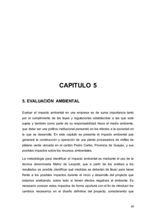 60
CAPITULO 5
5. EVALUACIÓN AMBIENTAL
Evaluar el impacto ambiental en una empresa es de suma importancia tanto
por el cumplimiento de las leyes y regulaciones establecidas a las que está
sujeta y también como parte de su responsabilidad hacia el medio ambiente,
que debe ser una política institucional pensando en los efectos a la sociedad en
la que se desarrolla. En este capítulo se presenta el impacto ambiental que
generará la construcción y operación de una planta procesadora de chifles de
plátano verde ubicada en el cantón Pedro Carbo, Provincia de Guayas, y sus
posibles impactos sobre los recursos ambientales.
La metodología para identificar el impacto ambiental es mediante el uso de la
técnica denominada Matriz de Leopold, que a partir de los análisis a los
resultados es posible identificar qué medidas se deberían de llevar para hacer
frente a los posibles impactos durante el inicio y desarrollo del proyecto que
estamos analizando, sobre todo si tienen efectos negativos al ambiente. Es
necesario conocer estos impactos de forma oportuna con el fin de introducir los
cambios necesarios en el diseño definitivo del proyecto, considerando que
 