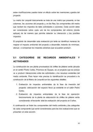 61
estas modificaciones pueden tener un efecto sobre las inversiones y gastos del
proyecto.
La matriz de Leopold básicamente se trata de una matriz que presenta, en las
columnas, las acciones del proyecto y, en las filas, los componentes del medio
que reciben los impactos de tales actividades o acciones. Cada acción debe
ser considerada sobre cada uno de los componentes del entorno (donde
aplique) de tal manera que permita detectar su interacción y los posibles
impactos.
El propósito de desarrollar esta evaluación por tanto es identificar maneras de
mejorar el impacto ambiental del proyecto a desarrollar, tratando de minimizar,
atenuar, o compensar los impactos adversos que se puedan producir.
5.1 CATEGORÍAS DE RECURSOS AMBIENTALES Y
ACTIVIDADES
La construcción de una planta procesadora de chifles de plátano verde ubicada
en el cantón Pedro Carbo, Provincia de Guayas, es un proyecto que se conoce
va a producir interacciones entre las actividades y los recursos existentes del
medio ambiente. Para hacer más precisa la identificación se procederá a la
construcción de la Matriz de Leopold con los siguientes detalles:
1. Evaluación de impactos ambientales de la fase de inversión del
proyecto: adecuación del espacio físico ya existente en el catón Pedro
Carbo.
2. Evaluación de impactos ambientales de la fase de operación:
funcionamiento de la planta de elaboración de chifles de plátano verde
considerando el horizonte total de evaluación del proyecto en 5 años.
A continuación se listan los componentes del medio ambiente y las categorías
de cada componente que serán consideradas para las dos evaluaciones que se
presentan en esta sección.
 