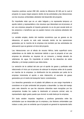 67
impactos positivos suman 296 UIA, siendo la diferencia 46 UIA por lo cual el
proyecto no causa ningún perjuicio dentro de las actividades y las interacciones
con los recursos ambientales alrededor del desarrollo del proyecto.
Es importante notar que es un valor holgado y no representa tampoco un
aporte notorio y representativo a los recursos que interactúan con el proceso; al
ser una empresa pequeña el impacto generado no es de gran escala tanto en
los perjuicios o beneficios que se pueden marcar a los sectores alrededor del
proyecto.
La variable empleo, dentro del medidor económico que se genera es de
relevancia, el aporte no solo está marcado dentro de las operaciones
generadas por la marcha de la empresa sino también por las actividades de
adecuación que se generan al inicio del proyecto.
Las interacciones con el efecto de recurso hídrico, tanto superficial como
subterránea es de dable de mencionar debido a que el proyecto al ser una
empresa de alimentos se requiere de un consumo y manejo elevado de
volúmenes de agua. Es importante el control de los desechos de estos
efluentes y el manejo posterior que deba darse.
La variación de la calidad del aire por el aporte de gases y partículas está
relacionada al inicio por el proceso de adecuar la empresa antes de la puesta
en marcha de la empresa. La distribución de los productos por parte de la
empresa incrementa el aporte a esta interacción, el aumente de gases
generados por el medio de transporte fueron considerados.
Los desechos generados en el pelado del plátano es una carga importante a
considerar en el plan ambiental del proyecto a desarrollar. La idea del manejo
para este desecho es que las cáscaras obtenidas sean recogidas por los
campesinos locales los cuales lo destinarán al consumo animal, esto no
representaría algún gasto puesto que el envió no está dada por la empresa.
Sin duda existen impactos negativos y positivos generados entre las
actividades que se desarrollan por la empresa y los factores ambientales que
rodean a esta, pero es evidente que el proyecto en general no representa daño
 