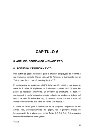 69
CAPITULO 6
6. ANÁLISIS ECONÓMICO – FINANCIERO
6.1 INVERSIÓN Y FINANCIAMIENTO
Para cubrir los gastos necesarios para el arranque del proyecto se recurrirá a
una institución bancaria, Banco Nacional de Fomento, la cual cuenta con un
“Crédito para Producción, Comercio y Servicio”.10
El préstamo que se requiere es el 40% de la inversión inicial, lo cual llega a la
suma de $ 29.944,23, el plazo es de 5 años con un interés del 11% anual; los
pagos se realizarán anualmente. El préstamo se amortizará, es decir, se
reembolsará el capital prestado mediante reducciones regulares a lo largo del
tiempo pactado. Se realizará un pago fijo en cada periodo que será la suma del
interés correspondiente mas parte del capital (Ver Tabla 6.1).
El dinero se usará para la constitución de la compañía, adquisición de los
activos fijos, acondicionamiento del galpón, los 3 primeros meses de
funcionamiento de la planta, etc., en las Tablas 6.2, 6.3, 6.4 y 6.5 se pueden
observar los detalles de estos gastos.
10 www8
 