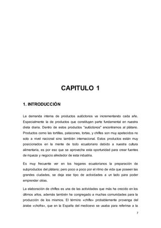 7
CAPITULO 1
1. INTRODUCCIÓN
La demanda interna de productos autóctonos va incrementando cada año.
Especialmente la de productos que constituyen parte fundamental en nuestra
dieta diaria. Dentro de estos productos "autóctonos" encontramos al plátano.
Productos como las tortillas, patacones, tortas, y chifles son muy apetecidos no
solo a nivel nacional sino también internacional. Estos productos están muy
posicionados en la mente de todo ecuatoriano debido a nuestra cultura
alimentaria, es por eso que se aprovecha esta oportunidad para crear fuentes
de riqueza y negocio alrededor de esta industria.
Es muy frecuente ver en los hogares ecuatorianos la preparación de
subproductos del plátano; pero poco a poco por el ritmo de vida que poseen las
grandes ciudades, se deja ese tipo de actividades a un lado para poder
emprender otras.
La elaboración de chifles es una de las actividades que más ha crecido en los
últimos años, además también ha congregado a muchas comunidades para la
producción de los mismos. El término «chifle» probablemente provenga del
árabe «chofra», que en la España del medioevo se usaba para referirse a la
 