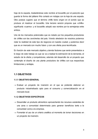 8
hoja de la espada, trasladándose este nombre al bocadillo por el parecido que
guarda la forma del plátano frito cortado en rodajas con la hoja de una espada.
Otra postura sugiere que el término chifle tiene origen en el sonido que se
produce al masticar el bocadillo. Una tercera versión propone que «chifle»
significaría «cuerno» y el bocadillo adoptó ese nombre por la semejanza entre
ambos.
Uno de los mercados potenciales que es notado por los pequeños productores
de chifles son las cevicherías del país. Viendo alrededor de nosotros podemos
notar la realidad de este tipo de negocios en nuestra ciudad, y podemos decir
que es un mercado con mucho futuro y con una oferta poco tecnificada.
En función de este mercado objetivo y demás factores que serán presentados a
lo largo de este trabajo es que se va a realizar la estimación de la demanda, el
estudio de la oferta y competidores; además del desarrollo de un proyecto que
contemple el diseño de una planta productora de chifles con sus respectivas
limitaciones y ventajas.
1.1 OBJETIVOS
1.1.1 OBJETIVO GENERAL
 Evaluar un proyecto de inversión en el que se pretende elaborar un
producto industrializado apto para el consumo y comercialización en el
mercado local.
1.1.2 OBJETIVOS ESPECÍFICOS
 Desarrollar un producto alimenticio aprovechando los recursos existentes de
una zona o comunidad determinada para generar beneficios tanto a la
comunidad como a la empresa.
 Fomentar el uso de un criterio analítico al momento de tomar decisiones en
un proyecto de inversión.
 