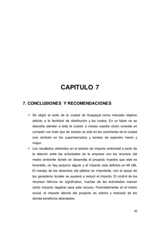 82
CAPITULO 7
7. CONCLUSIONES Y RECOMENDACIONES
 Se eligió el norte de la ciudad de Guayaquil como mercado objetivo
debido a la facilidad de distribución y los costos. En un futuro no se
descarta atender a toda la ciudad, e incluso nuestra visión consiste en
competir con todo tipo de snacks no solo en las cevicherías de la ciudad
sino también en los supermercados y tiendas de expendio menor y
mayor.
 Los resultados obtenidos en el estudio de impacto ambiental a partir de
la relación entre las actividades de la empresa con los recursos del
medio ambiente donde se desarrolla el proyecto muestra que este es
favorable, no hay perjuicio alguno y el impacto esta definido en 46 UIA.
El manejo de los desechos del plátano es importante, con el apoyo de
los ganaderos locales se ayudará a reducir el impacto. El control de los
recursos hídricos es significativo, muchas de las actividades marcan
cierto impacto negativo para este recurso. Favorablemente en el medio
social, el impacto laboral del proyecto es notorio y marcado de los
demás beneficios alcanzados.
 
