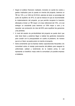 83
 Según el análisis financiero realizado, tomando en cuenta los costos y
gastos implicados para la puesta en marcha del proyecto, tenemos un
TIR de 13% y un VAN de $7.675,02, además de tener un porcentaje del
punto de equilibrio de 87%, lo cual se traduce en que es recomendable
la implementación del proyecto, ya que permite recuperar la inversión
efectuada al tener un TIR mayor a la tasa referencial del 10%, a la vez
entregar un excedente pues tenemos un VAN mayor a cero y no
necesitar una producción de más del 90% para equilibrar las ganancias
y las pérdidas.
 A nivel del estudio de pre-factibilidad del proyecto se puede decir que
este tiene futuro y podemos llegar a realizar las gestiones necesarias
para cumplir con lo presupuestado en cuanto al préstamo, de manera
que en un futuro se pueda poner en marcha el proyecto.
 Sería conveniente que la empresa realice capacitaciones frecuentes a la
comunidad sobre el manejo post-cosecha del plátano para asegurar la
uniformidad, calidad y rendimiento de la materia prima, lo cual
representa un beneficio mutuo entre la comunidad y la posible empresa
a instalarse.
 
