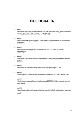 84
BIBLIOGRAFÍA
 www1.
http://www.veco.org.ec/fileadmin/CENDOC/Documentos_Institucionales/I
nforme_Cadena_-_PLATANO_-_FACES.pdf
 www2.
http://chifleriayonyum.blogspot.com/2009/12/propiedades-nutritivas-del-
chifle.html.
 www3.
http://repositorio.espe.edu.ec/bitstream/21000/2244/1/T-ESPE-
018347.pdf
 www4.
http://www.cocinasalud.com/propiedades-composicion-y-beneficios-del-
platano/
 www5.
http://www.ecuadorencifras.com/cifras-inec/pdfs/agro11.pdf.
 www6.
http://repositorio.iaen.edu.ec/bitstream/24000/55/1/CD-IAEN-0061.pdf
 www7.
http://blogs.monografias.com/arturoclery/2009/08/18/las-companias-en-
el-ecuador/
 www8.
https://www.bnf.fin.ec/images/stories/repositorio/bnf_produccion_comerci
o.pdf.
 