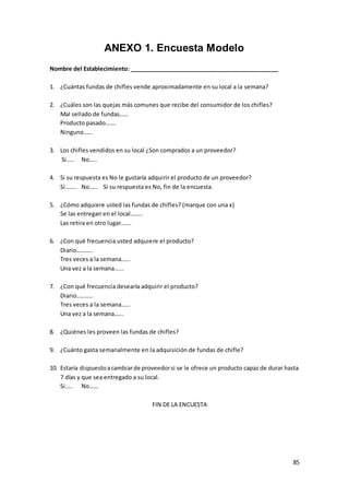 85
ANEXO 1. Encuesta Modelo
Nombre del Establecimiento: _______________________________________________
1. ¿Cuántas fundas de chifles vende aproximadamente en su local a la semana?
2. ¿Cuáles son las quejas más comunes que recibe del consumidor de los chifles?
Mal sellado de fundas……
Producto pasado…….
Ninguno……
3. Los chifles vendidos en su local ¿Son comprados a un proveedor?
Si….. No…..
4. Si su respuesta es No le gustaría adquirir el producto de un proveedor?
Si…….. No…… Si su respuesta es No, fin de la encuesta.
5. ¿Cómo adquiere usted las fundas de chifles? (marque con una x)
Se las entregan en el local……..
Las retira en otro lugar…….
6. ¿Con qué frecuencia usted adquiere el producto?
Diario………..
Tres veces a la semana……
Una vez a la semana…...
7. ¿Con qué frecuencia desearía adquirir el producto?
Diario………..
Tres veces a la semana……
Una vez a la semana…...
8. ¿Quiénes les proveen las fundas de chifles?
9. ¿Cuánto gasta semanalmente en la adquisición de fundas de chifle?
10. Estaría dispuestoacambiarde proveedorsi se le ofrece un producto capaz de durar hasta
7 días y que sea entregado a su local.
Si….. No……
FIN DE LA ENCUESTA
 