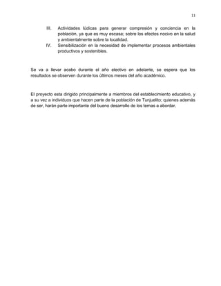 11
III. Actividades lúdicas para generar compresión y conciencia en la
población, ya que es muy escasa; sobre los efectos nocivo en la salud
y ambientalmente sobre la localidad.
IV. Sensibilización en la necesidad de implementar procesos ambientales
productivos y sostenibles.
Se va a llevar acabo durante el año electivo en adelante, se espera que los
resultados se observen durante los últimos meses del año académico.
El proyecto esta dirigido principalmente a miembros del establecimiento educativo, y
a su vez a individuos que hacen parte de la población de Tunjuelito; quienes además
de ser, harán parte importante del bueno desarrollo de los temas a abordar.
 
