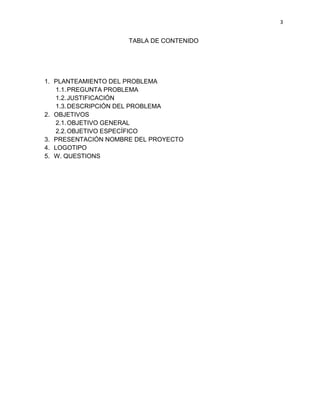 3
TABLA DE CONTENIDO
1. PLANTEAMIENTO DEL PROBLEMA
1.1.PREGUNTA PROBLEMA
1.2.JUSTIFICACIÓN
1.3.DESCRIPCIÓN DEL PROBLEMA
2. OBJETIVOS
2.1.OBJETIVO GENERAL
2.2.OBJETIVO ESPECÍFICO
3. PRESENTACIÓN NOMBRE DEL PROYECTO
4. LOGOTIPO
5. W. QUESTIONS
 