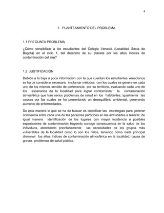 4
1. PLANTEAMIENTO DEL PROBLEMA
1.1 PREGUNTA PROBLEMA
¿Cómo sensibilizar a los estudiantes del Colegio Venecia (Localidad Sexta de
Bogotá) en el ciclo 1, del deterioro de su planeta por los altos índices de
contaminación del aire?
1.2 JUSTIFICACIÓN
Debido a la baja o poca información con la que cuentan los estudiantes venecianos
se ha de considerar necesario implantar métodos con los cuales se genere en cada
uno de los mismos sentido de pertenencia por su territorio, evaluando cada uno de
los escenarios de la localidad para lograr contrarrestar la contaminación
atmosférica que trae serios problemas de salud en los habitantes; igualmente las
causas por las cuales se ha presentando un desequilibrio ambiental, generando
aumento de enfermedades.
De esta manera lo que se ha de buscar es identificar las estrategias para generar
conciencia entre cada una de las personas participes en las actividades a realizar, de
igual manera identificación de los lugares con mayor incidencia a posibles
exposiciones de contaminación trayendo consigo consecuencia en la salud de los
individuos, atendiendo prioritariamente las necesidades de los grupos más
vulnerables de la localidad como lo son los niños, teniendo como meta principal
disminuir los altos índices de contaminación atmosférica en la localidad, causa de
graves problemas de salud pública.
 