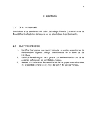 6
2. OBJETIVOS
2.1. OBJETIVO GENERAL
Sensibilizar a los estudiantes del ciclo I del colegio Venecia (Localidad sexta de
Bogotá) Frente al deterioro del planeta por los altos índices de contaminación.
2.2. OBJETIVO ESPECÍFICO
I. Identificar los lugares con mayor incidencia a posibles exposiciones de
contaminación trayendo consigo consecuencias en la salud de los
individuos.
II. Identificar las estrategias para generar conciencia entre cada una de las
personas participes en las actividades a realizar.
III. Atender prioritariamente las necesidades de los grupos mas vulnerables
de la localidad como lo son los niños del ciclo 1 del Colegio Venecia.
 