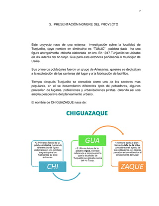 7
3. PRESENTACIÓN NOMBRE DEL PROYECTO
Este proyecto nace de una extensa investigación sobre la localidad de
Tunjuelito, cuyo nombre en diminutivo es “TUNJO” palabra dada ha una
figura antropomorfa chibcha elaborada en oro. En 1947 Tunjuelito se ubicaba
en las laderas del rio tunjo. Que para este entonces pertenecía al municipio de
Usme.
Sus primeros pobladores fueron un grupo de Artesanos, quienes se dedicaban
a la explotación de las canteras del lugar y a la fabricación de ladrillos.
Tiempo después Tunjuelito se consolido como uno de los sectores mas
populares, en el se desarrollaron diferentes tipos de pobladores, algunos
provenían de lugares, poblaciones y urbanizaciones piratas, creando así una
amplia perspectiva del planeamiento urbano.
El nombre de CHIGUAZAQUE nace de:
• 3 Primeras letras de la
palabra chibcha, haciendo
referencia a la figura
elaborada en oro, símbolo
sagrado para los
habitantes de este
entonces.
CHI
• 3 Ultimas letras de la
palabra Agua, se hace
referencia a la época en la
que la localidad de
Tunjuelito se ubicaba cerca
del rio Tunjo.
GUA • Nombre dado al bien
llamado Jefe de la tribu,
considerado el apoyo de
los pobladores, en épocas
pasadas se consideraba el
terrateniente del lugar.
ZAQUE
 