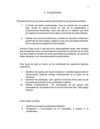9
5. W QUESTIONS
Principalmente lo que se quiere realizar esta dividido en dos grandes temáticas.
I. A Través de medios audiovisuales, hacer la creación de una pagina
web, donde se aborda temas no solo de la problemática y
consecuencias ambientales, sano mas allá de un carácter; que tiene
por objetivo la conservación de la salud y prevención de enfermedades.
II. Realizar una serie de conferencias o charlas de educación ambiental e
igualmente de salud publica, dirigida no solo a la comunidad estudiantil,
sino en general a la población de la localidad.
¿Porque? Este ha de ir más allá de la responsabilidad social, este proyecto
esta encadenado hacia la transcendencia; partiendo de cambios en la visión
que tiene hasta el momento el mayor porcentaje de la población, en cuanto al
medio ambiente y aun más preocupante la salud publica.
Para hacer de este un hecho, se ha considerado los siguientes objetivos
específicos:
I. Identificar los lugares con mayor incidencia a posibles exposiciones de
contaminación trayendo consigo consecuencias en la salud de los
individuos.
II. Identificar las estrategias para generar conciencia entre cada una de
las personas participes en las actividades a realizar.
III. Atender prioritariamente las necesidades de los grupos mas
vulnerables de la localidad como lo son los niños del ciclo 1 del Colegio
Venecia.
Como metas se tienen:
I. Identificar los lugares ambientales afectados
II. Divulgación y conocimiento de la estrategias a realizar a la
problemática
 