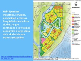 Habrá parques
industrias, servicios,
universidad y centros
hospitalarios en la Ecociudad, lo que
contribuirá a la vitalidad
económica a largo plazo
de la ciudad de una
manera sostenible.

http://psuchina.files.wordpress.com/2012/08/ca
upd_tupdi_ura.jpeg

 