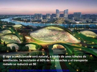 El aire acondicionado será natural, a través de unos túneles de
ventilación. Se reciclarán el 60% de los desechos y el transporte
rodado se reducirá un 90
http://tequilaapasionado.mx/wp-content/uploads/tianjin.jpg

 