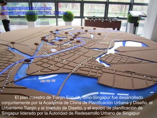 http://gondolaproject.com/wpcontent/uploads/2011/08/IMG_1746.jpg

El plan maestro de Tianjin Eco-city Sino-Singapur fue desarrollado
conjuntamente por la Academia de China de Planificación Urbana y Diseño, el
Urbanismo Tianjin y el Instituto de Diseño, y el equipo de planificación de
Singapur liderado por la Autoridad de Redesarrollo Urbano de Singapur

 