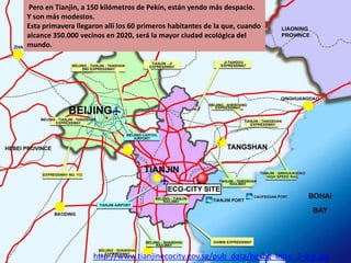 Pero en Tianjin, a 150 kilómetros de Pekín, están yendo más despacio.
Y son más modestos.
Esta primavera llegaron allí los 60 primeros habitantes de la que, cuando
alcance 350.000 vecinos en 2020, será la mayor ciudad ecológica del
mundo.

http://www.tianjinecocity.gov.sg/pub_data/bg/bg_intro_2-org.jpg

 