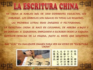 EN CHINA SE HABLAN MÁS DE 3000 DIFERENTES DIALECTOS. SIN
EMBARGO, LOS SÍMBOLOS SON IGUALES EN TODAS LAS REGIONES.
LAS PRIMERAS LETRAS ERAN IMÁGENES O PICTOGRAMAS.
LA ESCRITURA CHINA SE HACE EN COLUMNAS, DE ARRIBA A BAJO Y
DE DERECHA A IZQUIERDA, EMPEZANDO A ESCRIBIR DESDE LA ESQUINA
SUPERIOR DERECHA DE LA PÁGINA, JUSTO AL REVÉS QUE NOSOTROS.
HAZ “CLIC” EN CUALQUIER IMAGEN PARA VER UN VIDEO DE “ESCRITURA
CHINA”
 