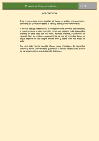 Proyecto de Emprendimiento 2014
INTRODUCCION
Este proyecto tiene como finalidad, el hacer un análisis pormenorizado,
concienzudo y detallado sobre la venta y distribución de chocolates.
Con este trabajo podemos dar a conocer nuestro producto ofreciéndolos
a nuestro mayor y mejor mercado como son nuestros más destacados
clientes en este caso son los niños, abuelos, madres, y personas en
general. Son los mejores consumidores ya que el chocolate tiene un
toque especial el cual alegra, brinda amor y sobre todo nos alegra la
vida.
Por otro lado hemos querido ofrecer unos chocolates de diferentes
colores y estilos, pero siempre guardando la calidad del producto, el cual
se caracteriza como uno de los más deliciosos.
 