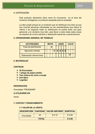 Proyecto de Emprendimiento 2014
4. JUSTIFICACION
Este producto alimenticio tiene como fin incursionar en el área del
comercio entregando un producto asequible para la sociedad.
La idea surgió porque es un producto que se distribuye muy bien ya que
hay muchas personas interesadas en las características que ofrece el
mismo y se organiza mejor su distribución se podría tener una gran
ganancia y se vendería muy bien, para llevar a cabo todas estas cosas
se requiere de mucho esfuerzo y dedicación paciencia y perseverancia.
5. CRONOGRAMA GENERAL DE TRABAJO
6. MATERIALES
CANTIDAD
 30 Chocolates
 1 pliego de papel celofán
 Tres metros de cinta o encaje
 Una tijera
 Logotipo
DESIGNACION
Chocolates “PRUEBAME”
A UTILIZARSE EN
Venta
7. COSTOS Y FINANCIAMIENTO
7.1 VALOR DE LA VENTA
ACTIVIDADES MAYO JUNIO JULIO
Fase de planificación X
Ejecución (Venta) X X X X X
Elaboración Informe final X
DESCRIPCIÒN CANTIDAD VALOR UNITARIO SUBTOTAL
Chocolates 30 $ 0.10 $ 3.00
TOTAL $ 3.00
 