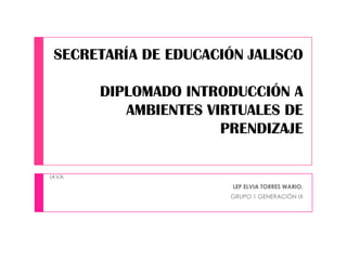 SECRETARÍA DE EDUCACIÓN JALISCO
DIPLOMADO INTRODUCCIÓN A
AMBIENTES VIRTUALES DE
PRENDIZAJE
IAVA
LEP ELVIA TORRES WARIO.
GRUPO 1 GENERACIÓN IX
 