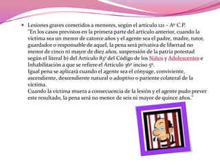 Lesiones graves cometidos a menores, según el artículo 121 – Aº C.P."En los casos previstos en la primera parte del artículo anterior, cuando la víctima sea un menor de catorce años y el agente sea el padre, madre, tutor, guardador o responsable de aquel, la pena será privativa de libertad no menor de cinco ni mayor de diez años, suspensión de la patria potestad según el literal b) del Artículo 83º del Código de los Niños y Adolescentes e Inhabilitación a que se refiere el Artículo 36º inciso 5º.Igual pena se aplicará cuando el agente sea el cónyuge, conviviente, ascendiente, descendiente natural o adoptivo o pariente colateral de la víctima.Cuando la víctima muera a consecuencia de la lesión y el agente pudo prever este resultado, la pena será no menor de seis ni mayor de quince años." 