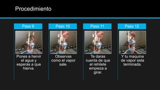 Procedimiento

   Paso 9          Paso 10         Paso 11         Paso 12




Pones a hervir     Observas         Te daras     Y tu maquina
  el agua y      como el vapor   cuenta de que   de vapor esta
esperas a que        sale.         el rehilete    terminada.
   hierva.                         empieza a
                                      girar.
 